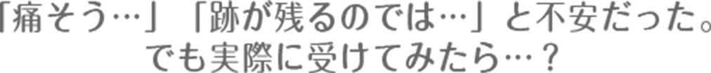「痛そう…」「跡が残るのでは…」と不安だった。でも実際に受けてみたら…？